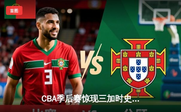 CBA季后赛惊现三加时史诗对决 广东东莞大益鏖战逆转浙江广厦