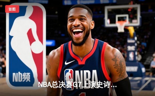 NBA总决赛G7上演史诗逆转：凯尔特人绝境翻盘夺第18冠