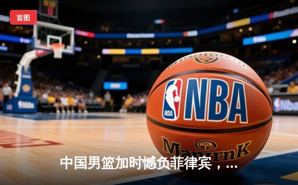 中国男篮加时憾负菲律宾，痛失巴黎奥运会直通资格