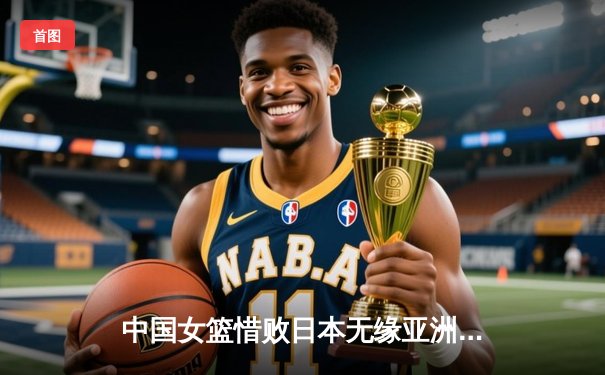 中国女篮惜败日本无缘亚洲杯三连冠，韩旭独砍26+11难救主