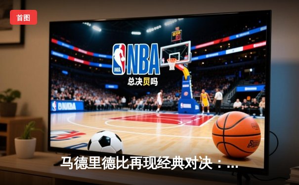 马德里德比再现经典对决：皇马3-1逆转马竞，本泽马梅开二度锁定胜局