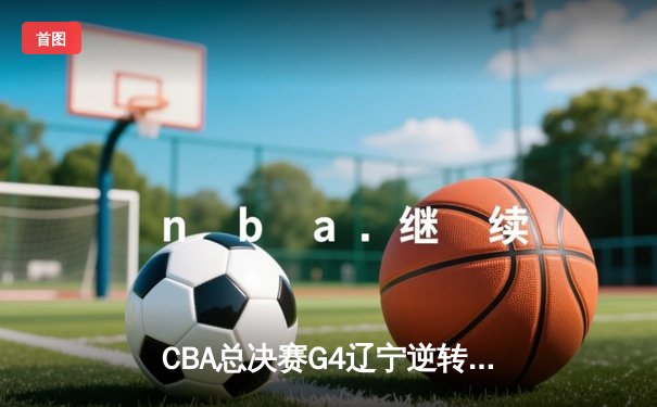 CBA总决赛G4辽宁逆转新疆 赵继伟19+8率队夺赛点